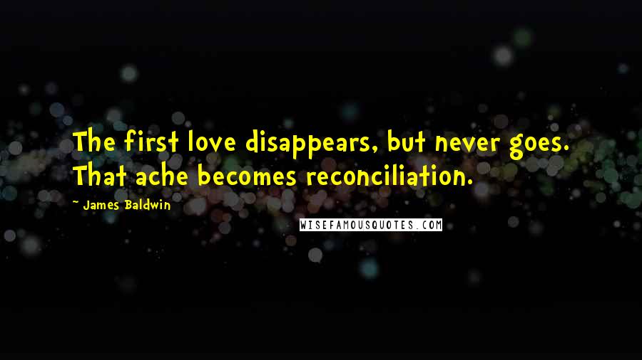 James Baldwin Quotes: The first love disappears, but never goes. That ache becomes reconciliation.