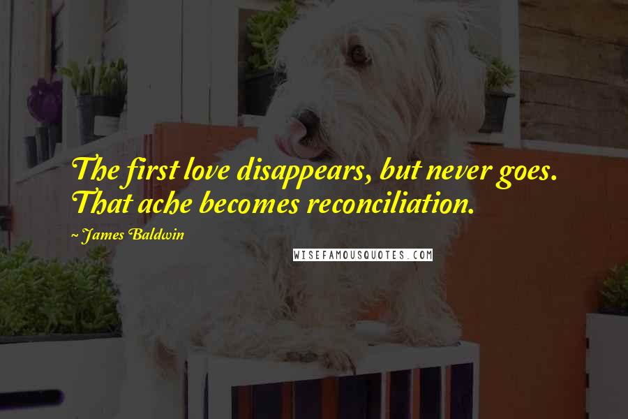 James Baldwin Quotes: The first love disappears, but never goes. That ache becomes reconciliation.