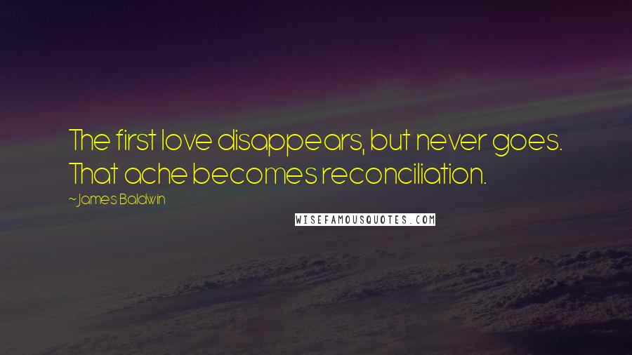 James Baldwin Quotes: The first love disappears, but never goes. That ache becomes reconciliation.