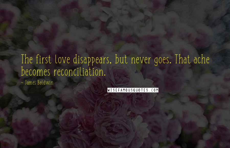James Baldwin Quotes: The first love disappears, but never goes. That ache becomes reconciliation.