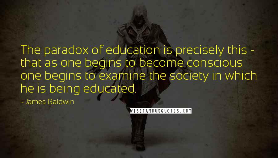 James Baldwin Quotes: The paradox of education is precisely this - that as one begins to become conscious one begins to examine the society in which he is being educated.