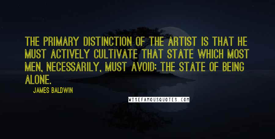 James Baldwin Quotes: The primary distinction of the artist is that he must actively cultivate that state which most men, necessarily, must avoid; the state of being alone.