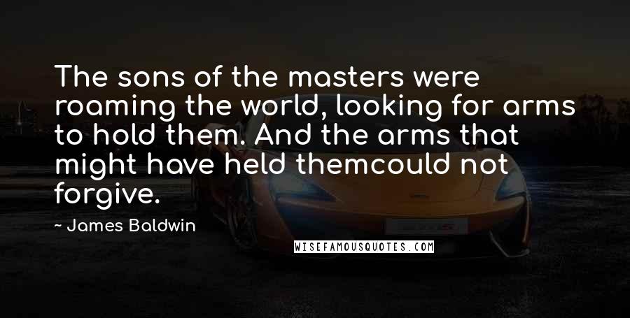 James Baldwin Quotes: The sons of the masters were roaming the world, looking for arms to hold them. And the arms that might have held themcould not forgive.