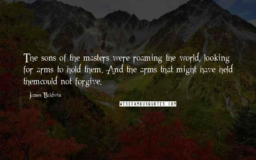 James Baldwin Quotes: The sons of the masters were roaming the world, looking for arms to hold them. And the arms that might have held themcould not forgive.