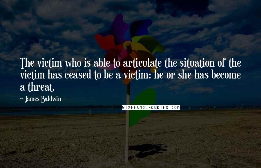 James Baldwin Quotes: The victim who is able to articulate the situation of the victim has ceased to be a victim: he or she has become a threat.