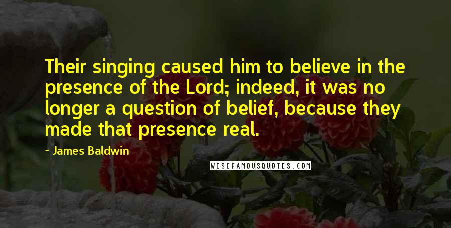 James Baldwin Quotes: Their singing caused him to believe in the presence of the Lord; indeed, it was no longer a question of belief, because they made that presence real.
