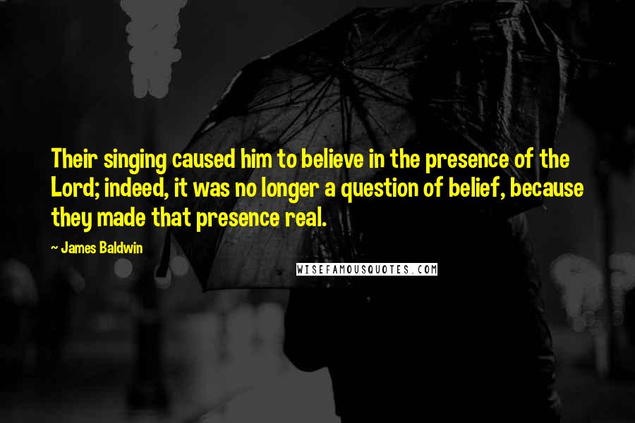 James Baldwin Quotes: Their singing caused him to believe in the presence of the Lord; indeed, it was no longer a question of belief, because they made that presence real.