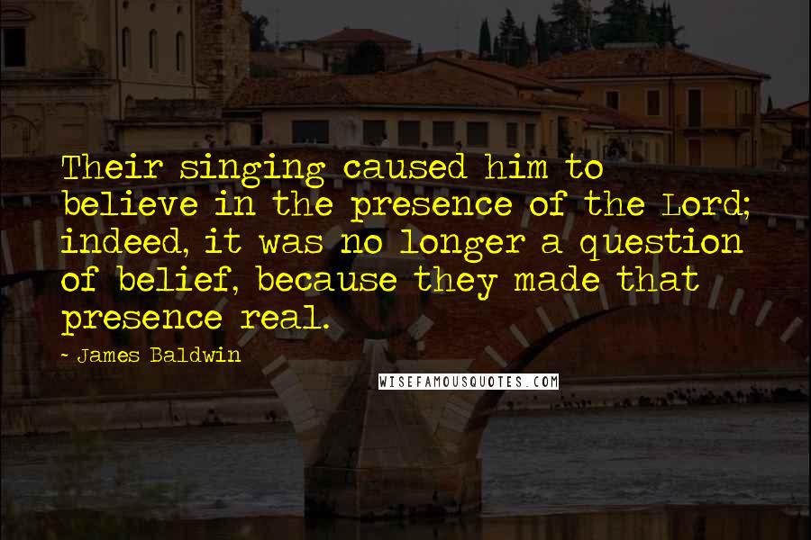 James Baldwin Quotes: Their singing caused him to believe in the presence of the Lord; indeed, it was no longer a question of belief, because they made that presence real.