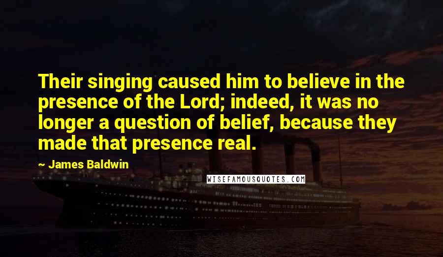 James Baldwin Quotes: Their singing caused him to believe in the presence of the Lord; indeed, it was no longer a question of belief, because they made that presence real.