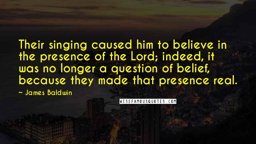 James Baldwin Quotes: Their singing caused him to believe in the presence of the Lord; indeed, it was no longer a question of belief, because they made that presence real.