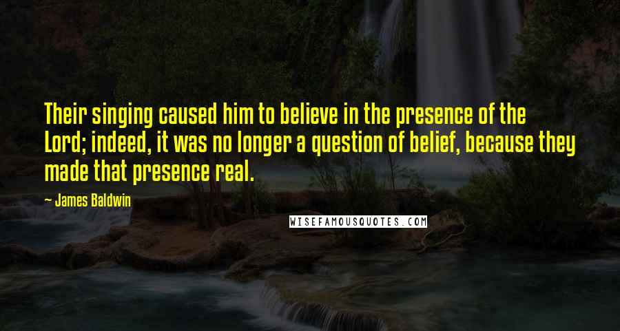 James Baldwin Quotes: Their singing caused him to believe in the presence of the Lord; indeed, it was no longer a question of belief, because they made that presence real.
