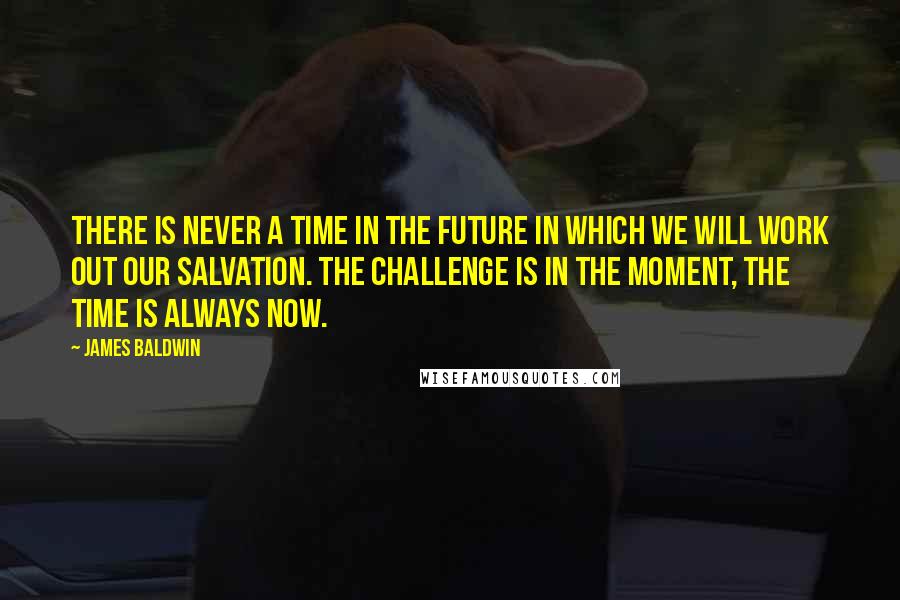 James Baldwin Quotes: There is never a time in the future in which we will work out our salvation. The challenge is in the moment, the time is always now.