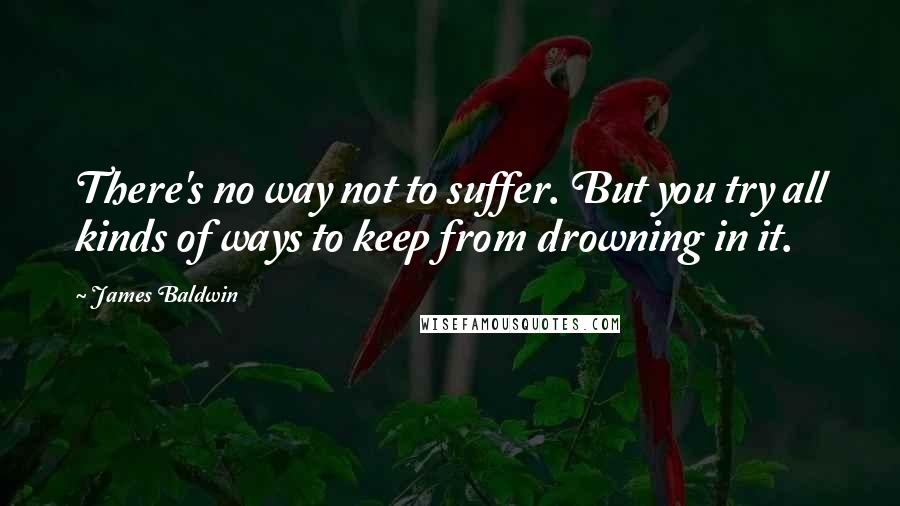 James Baldwin Quotes: There's no way not to suffer. But you try all kinds of ways to keep from drowning in it.