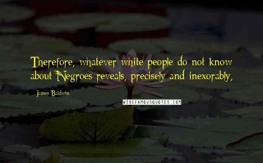 James Baldwin Quotes: Therefore, whatever white people do not know about Negroes reveals, precisely and inexorably,