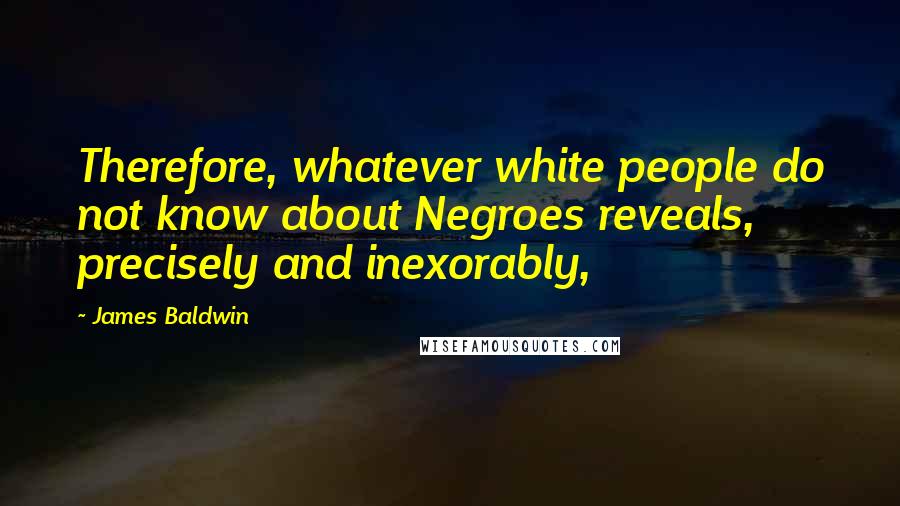 James Baldwin Quotes: Therefore, whatever white people do not know about Negroes reveals, precisely and inexorably,