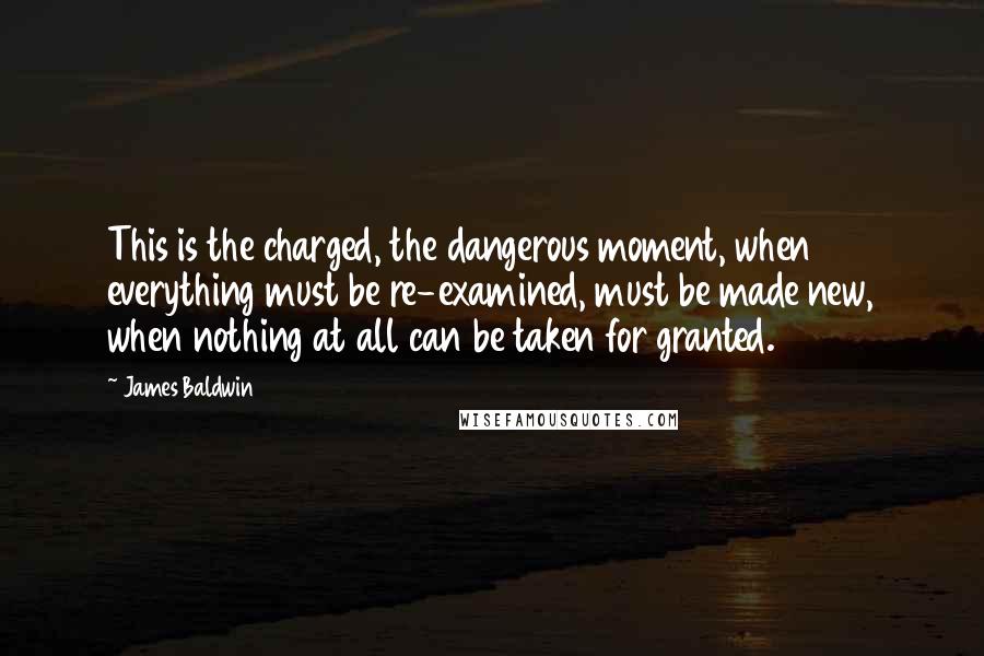 James Baldwin Quotes: This is the charged, the dangerous moment, when everything must be re-examined, must be made new, when nothing at all can be taken for granted.