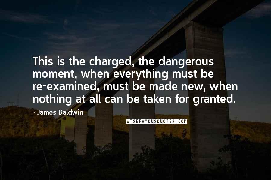 James Baldwin Quotes: This is the charged, the dangerous moment, when everything must be re-examined, must be made new, when nothing at all can be taken for granted.