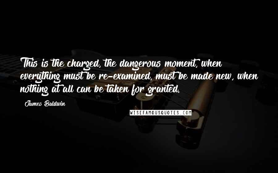 James Baldwin Quotes: This is the charged, the dangerous moment, when everything must be re-examined, must be made new, when nothing at all can be taken for granted.