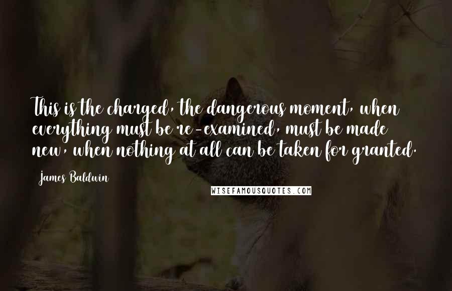 James Baldwin Quotes: This is the charged, the dangerous moment, when everything must be re-examined, must be made new, when nothing at all can be taken for granted.