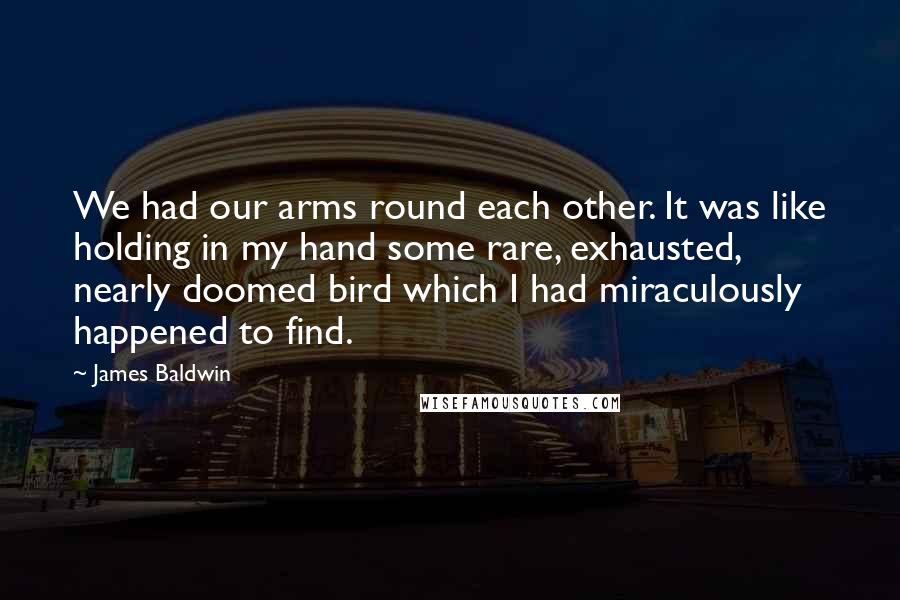 James Baldwin Quotes: We had our arms round each other. It was like holding in my hand some rare, exhausted, nearly doomed bird which I had miraculously happened to find.