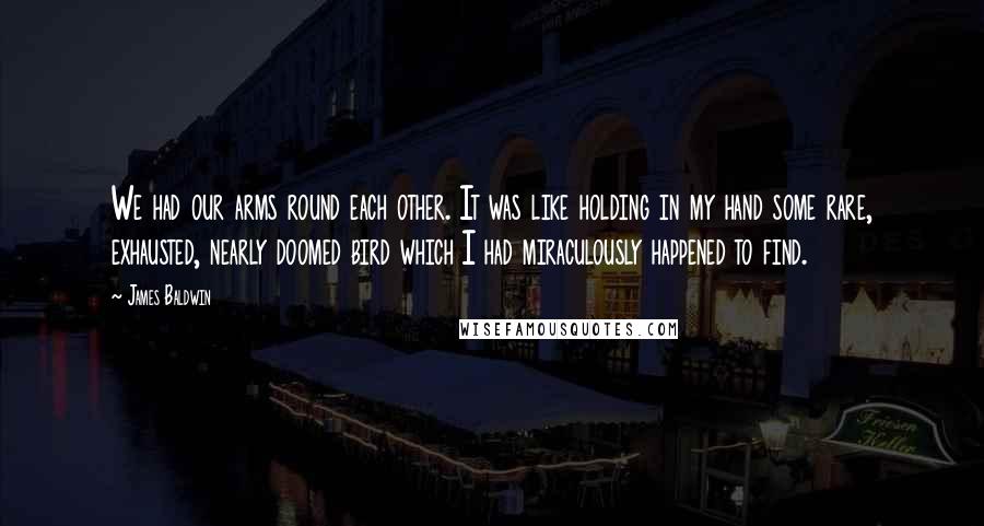 James Baldwin Quotes: We had our arms round each other. It was like holding in my hand some rare, exhausted, nearly doomed bird which I had miraculously happened to find.