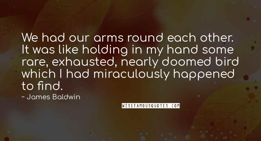James Baldwin Quotes: We had our arms round each other. It was like holding in my hand some rare, exhausted, nearly doomed bird which I had miraculously happened to find.
