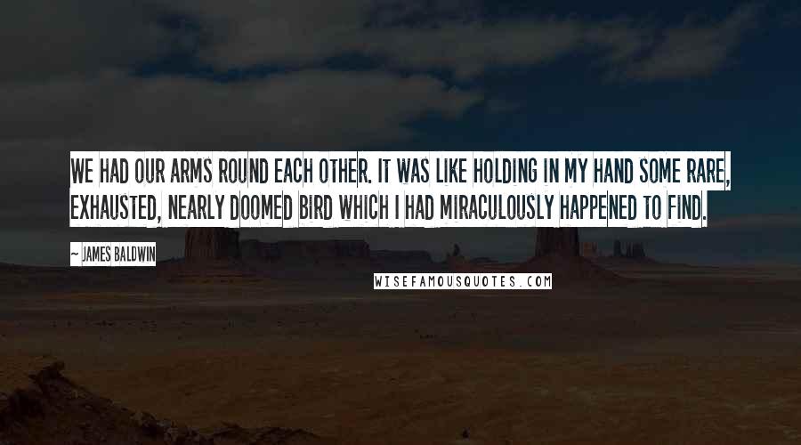 James Baldwin Quotes: We had our arms round each other. It was like holding in my hand some rare, exhausted, nearly doomed bird which I had miraculously happened to find.