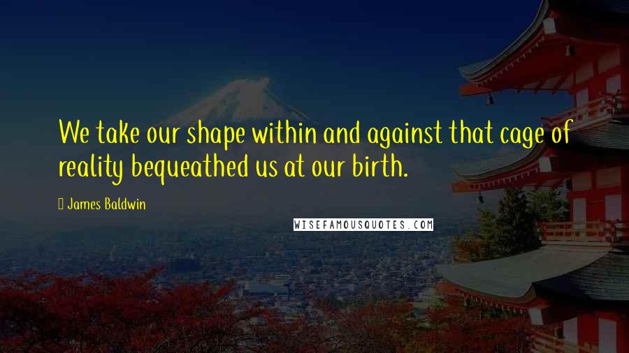 James Baldwin Quotes: We take our shape within and against that cage of reality bequeathed us at our birth.