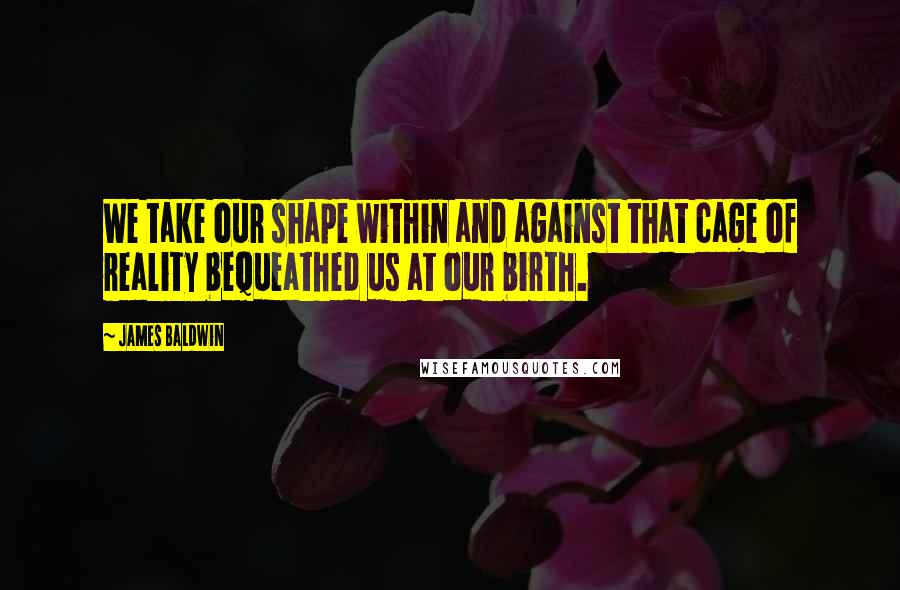 James Baldwin Quotes: We take our shape within and against that cage of reality bequeathed us at our birth.