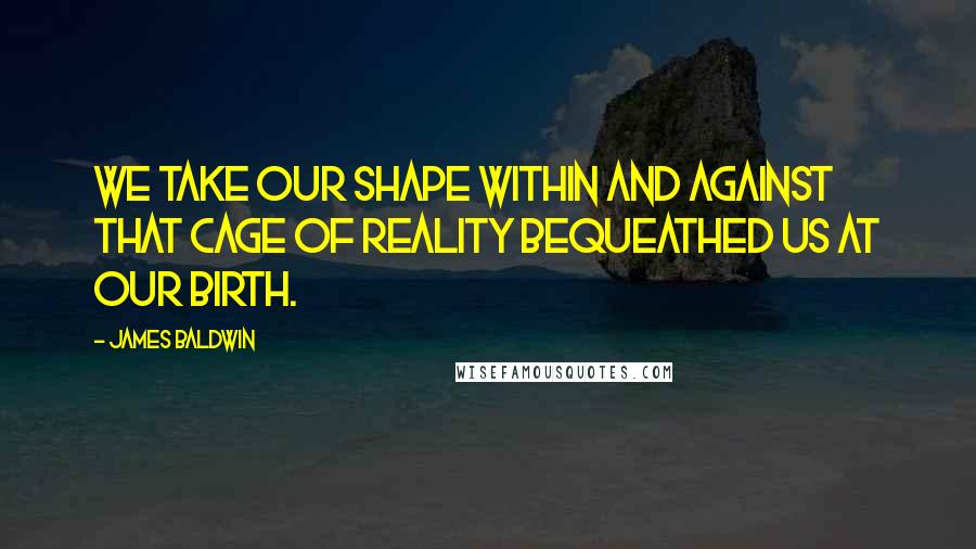 James Baldwin Quotes: We take our shape within and against that cage of reality bequeathed us at our birth.