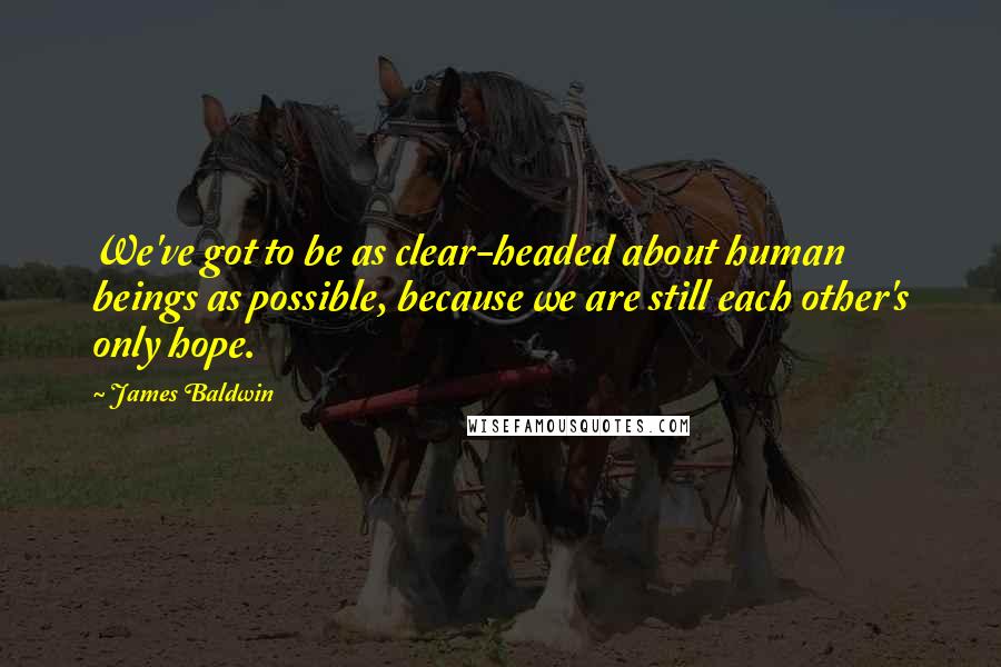 James Baldwin Quotes: We've got to be as clear-headed about human beings as possible, because we are still each other's only hope.