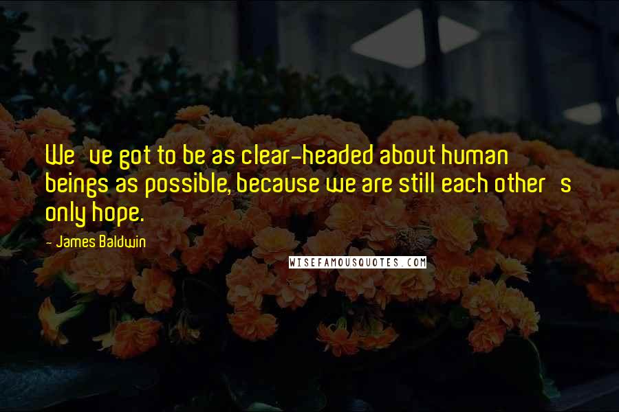 James Baldwin Quotes: We've got to be as clear-headed about human beings as possible, because we are still each other's only hope.