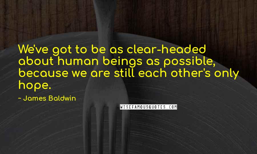 James Baldwin Quotes: We've got to be as clear-headed about human beings as possible, because we are still each other's only hope.