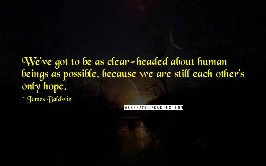 James Baldwin Quotes: We've got to be as clear-headed about human beings as possible, because we are still each other's only hope.