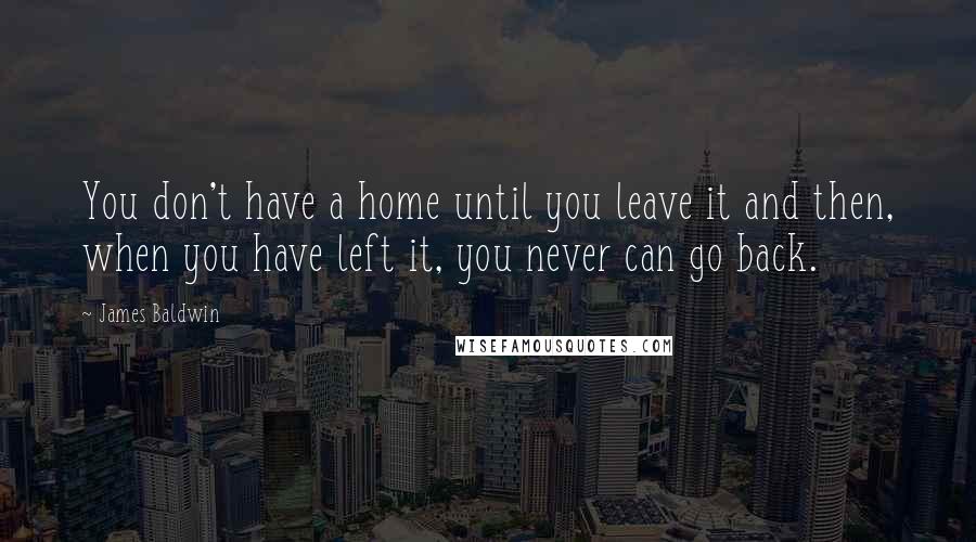 James Baldwin Quotes: You don't have a home until you leave it and then, when you have left it, you never can go back.