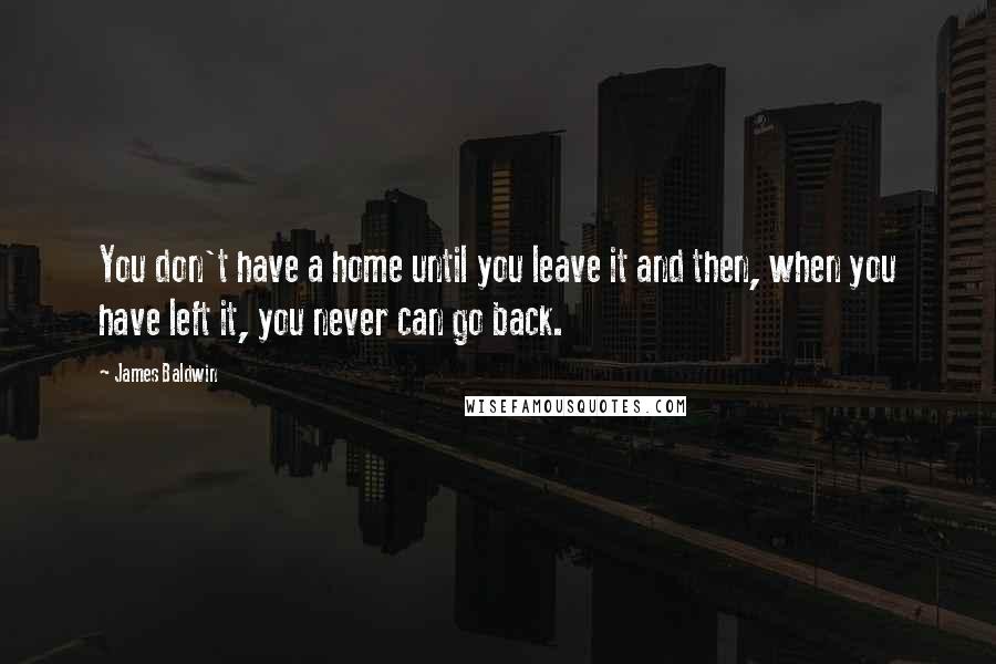 James Baldwin Quotes: You don't have a home until you leave it and then, when you have left it, you never can go back.