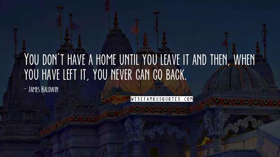 James Baldwin Quotes: You don't have a home until you leave it and then, when you have left it, you never can go back.