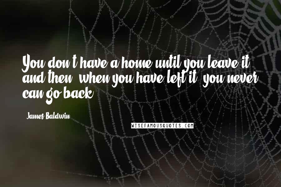 James Baldwin Quotes: You don't have a home until you leave it and then, when you have left it, you never can go back.