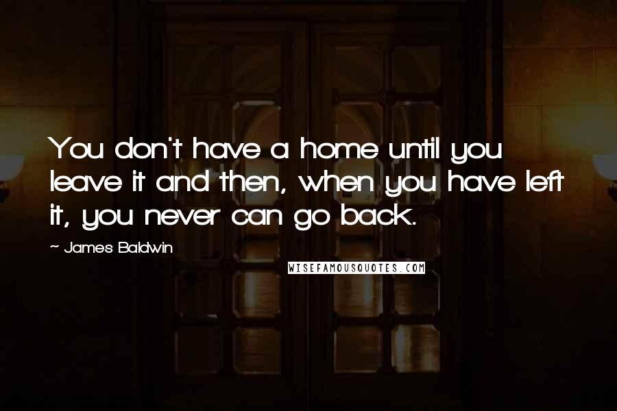 James Baldwin Quotes: You don't have a home until you leave it and then, when you have left it, you never can go back.