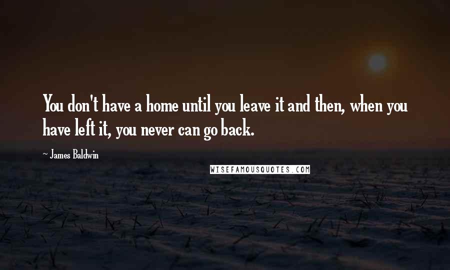 James Baldwin Quotes: You don't have a home until you leave it and then, when you have left it, you never can go back.