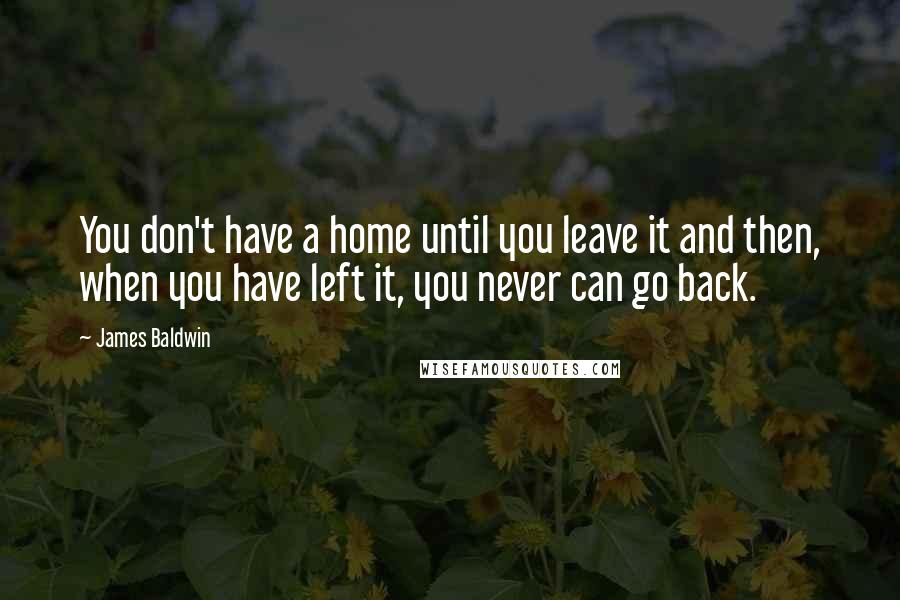 James Baldwin Quotes: You don't have a home until you leave it and then, when you have left it, you never can go back.