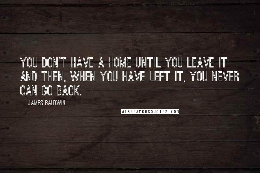 James Baldwin Quotes: You don't have a home until you leave it and then, when you have left it, you never can go back.