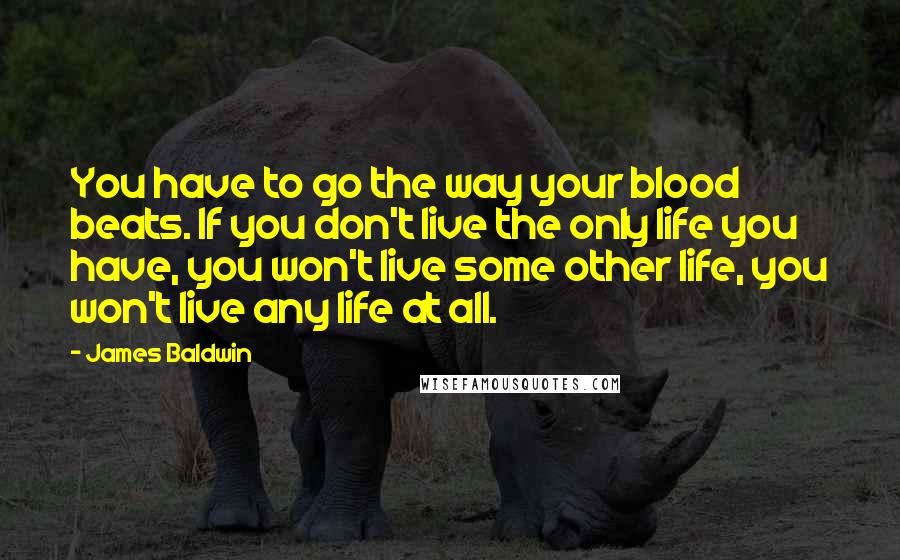 James Baldwin Quotes: You have to go the way your blood beats. If you don't live the only life you have, you won't live some other life, you won't live any life at all.