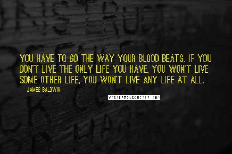 James Baldwin Quotes: You have to go the way your blood beats. If you don't live the only life you have, you won't live some other life, you won't live any life at all.