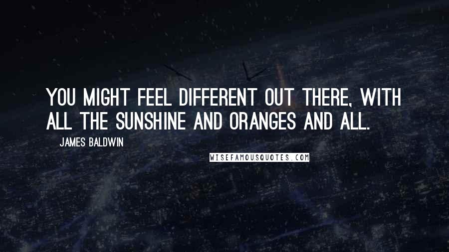 James Baldwin Quotes: You might feel different out there, with all the sunshine and oranges and all.