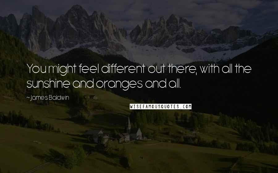 James Baldwin Quotes: You might feel different out there, with all the sunshine and oranges and all.