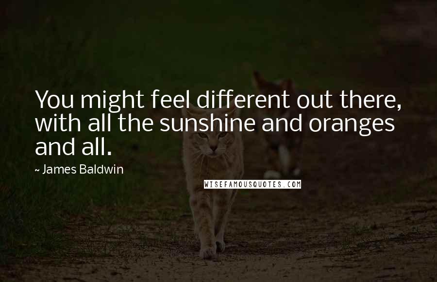 James Baldwin Quotes: You might feel different out there, with all the sunshine and oranges and all.