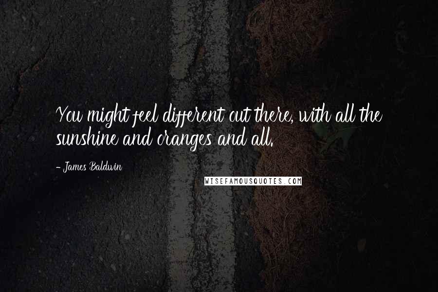 James Baldwin Quotes: You might feel different out there, with all the sunshine and oranges and all.