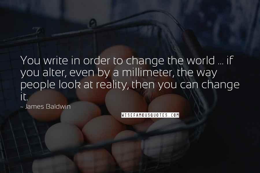 James Baldwin Quotes: You write in order to change the world ... if you alter, even by a millimeter, the way people look at reality, then you can change it.