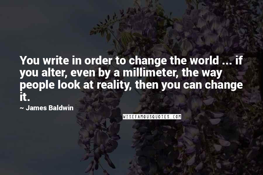 James Baldwin Quotes: You write in order to change the world ... if you alter, even by a millimeter, the way people look at reality, then you can change it.